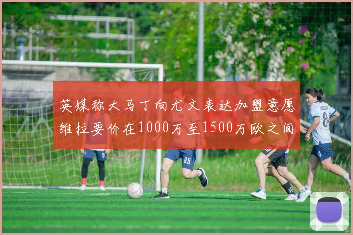 英媒称大马丁向尤文表达加盟意愿维拉要价在1000万至1500万欧之间