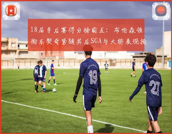 18届季后赛得分榜前五：布伦森领衔东契奇紧随其后SGA与大桥表现抢眼