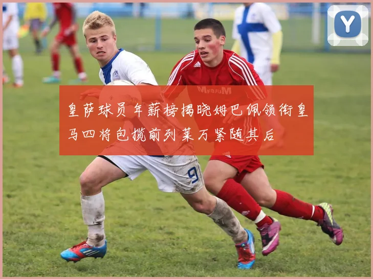 皇萨球员年薪榜揭晓姆巴佩领衔皇马四将包揽前列莱万紧随其后