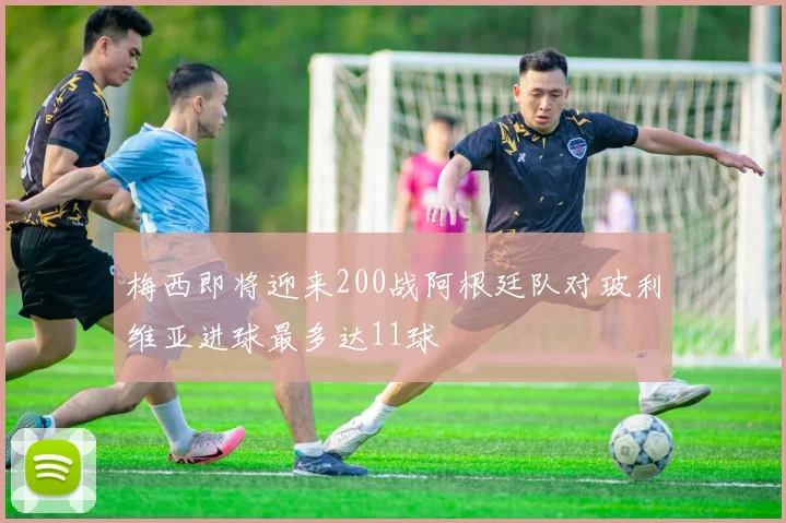 梅西即将迎来200战阿根廷队对玻利维亚进球最多达11球