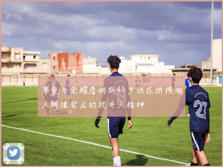 尊重与荣耀詹姆斯41岁仍在拼搏湖人辉煌背后的挖井人精神