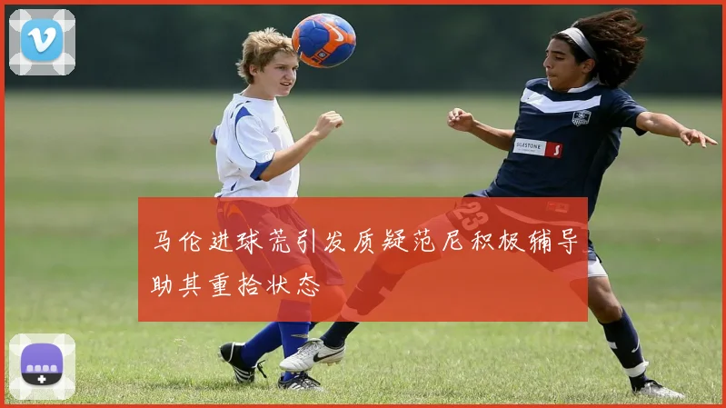 马伦进球荒引发质疑范尼积极辅导助其重拾状态