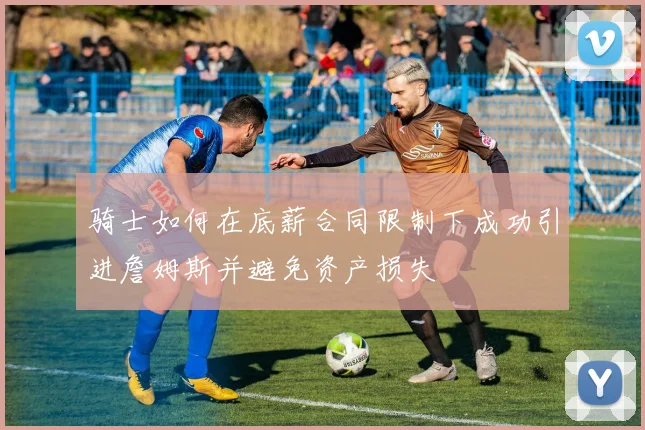 骑士如何在底薪合同限制下成功引进詹姆斯并避免资产损失