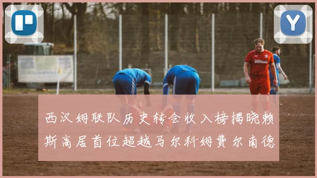 西汉姆联队历史转会收入榜揭晓赖斯高居首位超越马尔科姆费尔南德斯