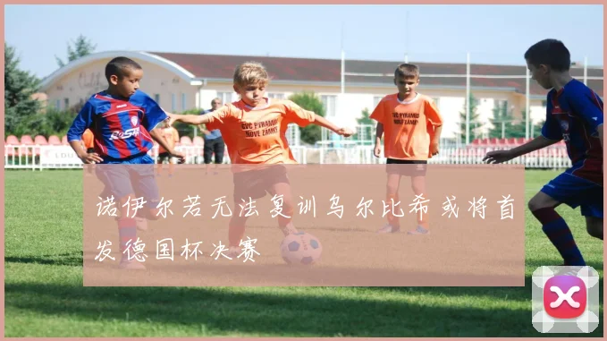 诺伊尔若无法复训乌尔比希或将首发德国杯决赛