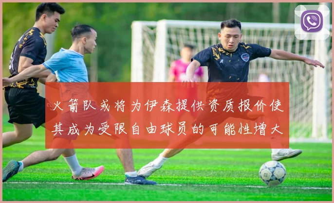 火箭队或将为伊森提供资质报价使其成为受限自由球员的可能性增大
