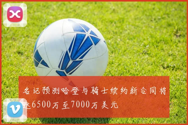 名记预测哈登与骑士续约新合同将达6500万至7000万美元