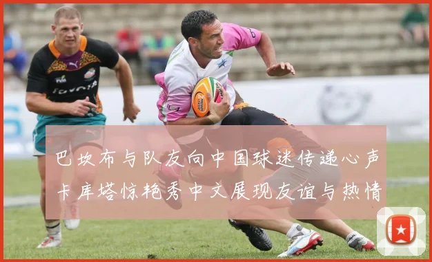 巴坎布与队友向中国球迷传递心声卡库塔惊艳秀中文展现友谊与热情