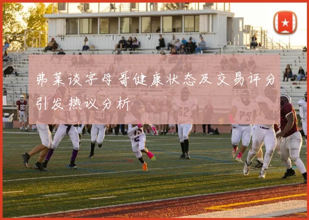 弗莱谈字母哥健康状态及交易评分引发热议分析
