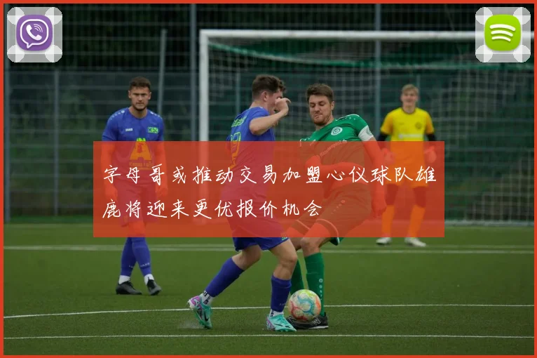 字母哥或推动交易加盟心仪球队雄鹿将迎来更优报价机会