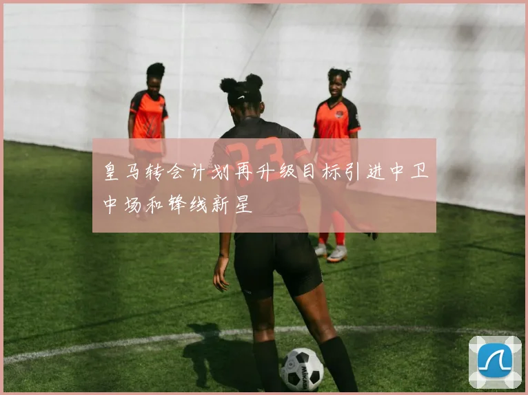 皇马转会计划再升级目标引进中卫中场和锋线新星