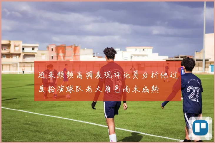 近来频频高调表现评论员分析他过度扮演球队老大角色尚未成熟