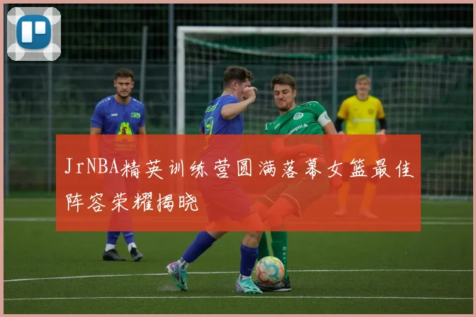 JrNBA精英训练营圆满落幕女篮最佳阵容荣耀揭晓