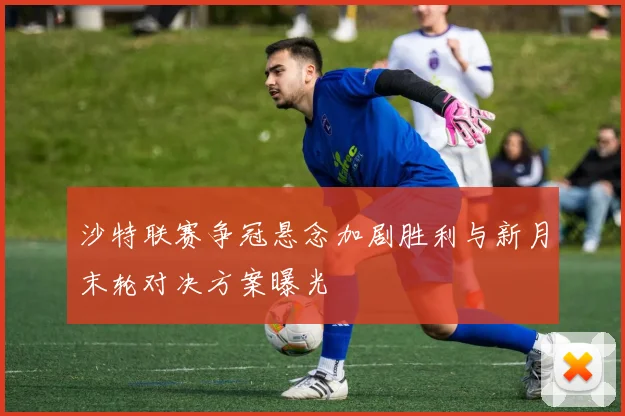 沙特联赛争冠悬念加剧胜利与新月末轮对决方案曝光