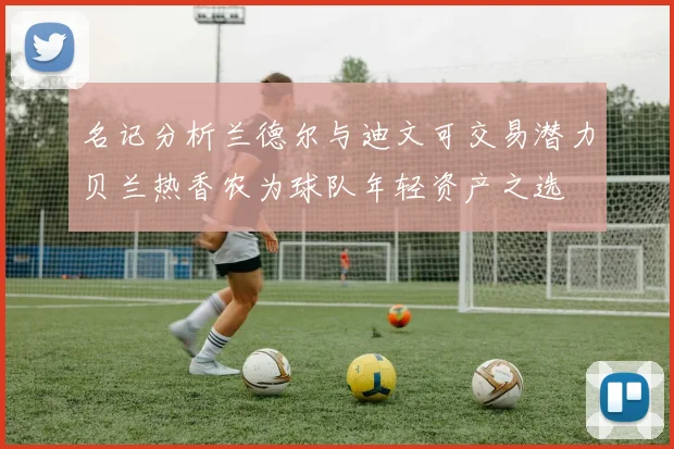 名记分析兰德尔与迪文可交易潜力贝兰热香农为球队年轻资产之选