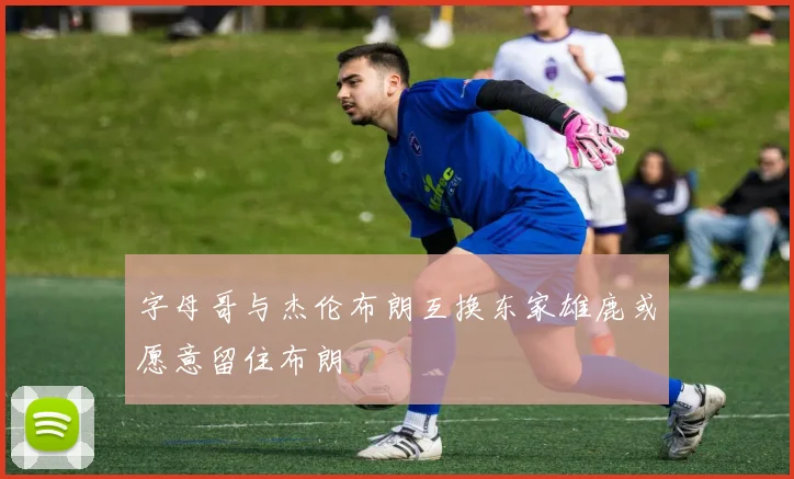 字母哥与杰伦布朗互换东家雄鹿或愿意留住布朗